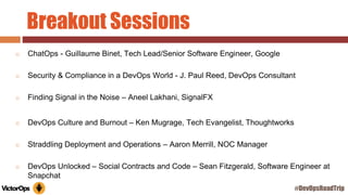 Breakout Sessions
◻ ChatOps - Guillaume Binet, Tech Lead/Senior Software Engineer, Google
◻ Security & Compliance in a DevOps World - J. Paul Reed, DevOps Consultant
◻ Finding Signal in the Noise – Aneel Lakhani, SignalFX
◻ DevOps Culture and Burnout – Ken Mugrage, Tech Evangelist, Thoughtworks
◻ Straddling Deployment and Operations – Aaron Merrill, NOC Manager
◻ DevOps Unlocked – Social Contracts and Code – Sean Fitzgerald, Software Engineer at
Snapchat
#DevOpsRoadTrip
 