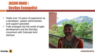 JASON HAND |
DevOps Evangelist
• Holds over 15 years of experience as
a developer, system administrator,
and support specialist
• Fully emerged into the world of agile
development and the DevOps
movement with Colorado tech
startups
#DevOpsRoadTrip
 