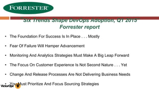 “Six Trends Shape DevOps Adoption, Q1 2015”
Forrester report
• The Foundation For Success Is In Place . . . Mostly
• Fear Of Failure Will Hamper Advancement
• Monitoring And Analytics Strategies Must Make A Big Leap Forward
• The Focus On Customer Experience Is Not Second Nature . . . Yet
• Change And Release Processes Are Not Delivering Business Needs
• You Must Prioritize And Focus Sourcing Strategies
 