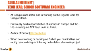 GUILLAUME BINET |
TECH LEAD, SENIOR SOFTWARE ENGINEER
• At Google since 2013, and is working on the Signals team for
Google Cloud.
• Previously held responsibilities at startups in Europe and the
US, including an API Tech Lead at Twilio
• Author of Errbot (http://errbot.io)
• When note working or hacking on Errbot, you can find him car
racing, scuba diving or tinkering on his latest electronic project
#DevOpsRoadTrip
 