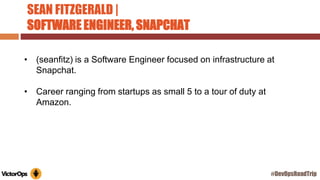 SEAN FITZGERALD |
SOFTWARE ENGINEER, SNAPCHAT
• (seanfitz) is a Software Engineer focused on infrastructure at
Snapchat.
• Career ranging from startups as small 5 to a tour of duty at
Amazon.
#DevOpsRoadTrip
 