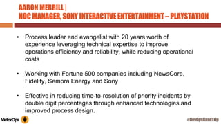 AARON MERRILL |
NOC MANAGER, SONY INTERACTIVE ENTERTAINMENT – PLAYSTATION
• Process leader and evangelist with 20 years worth of
experience leveraging technical expertise to improve
operations efficiency and reliability, while reducing operational
costs
• Working with Fortune 500 companies including NewsCorp,
Fidelity, Sempra Energy and Sony
• Effective in reducing time-to-resolution of priority incidents by
double digit percentages through enhanced technologies and
improved process design.
#DevOpsRoadTrip
 