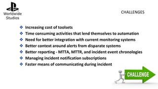 ❖ Increasing cost of toolsets
❖ Time consuming activities that lend themselves to automation
❖ Need for better integration with current monitoring systems
❖ Better context around alerts from disparate systems
❖ Better reporting - MTTA, MTTR, and incident event chronologies
❖ Managing incident notification subscriptions
❖ Faster means of communicating during incident
CHALLENGES
 