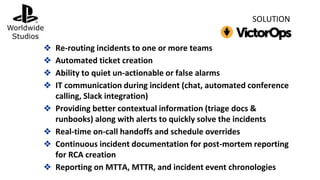 ❖ Re-routing incidents to one or more teams
❖ Automated ticket creation
❖ Ability to quiet un-actionable or false alarms
❖ IT communication during incident (chat, automated conference
calling, Slack integration)
❖ Providing better contextual information (triage docs &
runbooks) along with alerts to quickly solve the incidents
❖ Real-time on-call handoffs and schedule overrides
❖ Continuous incident documentation for post-mortem reporting
for RCA creation
❖ Reporting on MTTA, MTTR, and incident event chronologies
SOLUTION
 