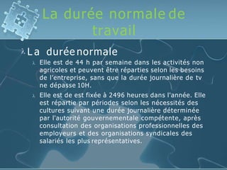 La durée normale de
travail
 L a durée normale
 Elle est de 44 h par semaine dans les activités non
agricoles et peuvent être réparties selon les besoins
de l’entreprise, sans que la durée journalière de tv
ne dépasse 10H.
 Elle est de est fixée à 2496 heures dans l'année. Elle
est répartie par périodes selon les nécessités des
cultures suivant une durée journalière déterminée
par l'autorité gouvernementale compétente, après
consultation des organisations professionnelles des
employeurs et des organisations syndicales des
salariés les plus représentatives.
 