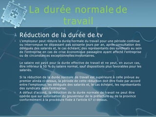 La durée normale de
travail
 Réduction de la durée de tv
 L'employeur peut réduire la durée normale du travail pour une période continue
ou interrompue ne dépassant pas soixante jours par an, après consultation des
délégués des salariés et, le cas échéant, des représentants des syndicats au sein
de l'entreprise en cas de crise économique passagère ayant affecté l'entreprise
ou de circonstances exceptionnelles involontaires.
Le salaire est payé pour la durée effective de travail et ne peut, en aucun cas,
être inférieur à 50 % du salaire normal, sauf dispositions plus favorables pour les
salariés.

Si la réduction de la durée normale de travail est supérieure à celle prévue au
premier alinéa ci-dessus, la période de cette réduction doit être fixée par accord
entre l'employeur, les délégués des salariés et, le cas échéant, les représentants
des syndicats dans l'entreprise.
A défaut d'accord, la réduction de la durée normale de travail ne peut être
opérée que sur autorisation du gouverneur de la préfecture ou de la province
conformément à la procédure fixée à l'article 67 ci-dessus.
 