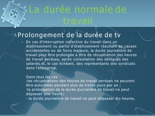 La durée normale de
travail
Prolongement de la durée de tv
 En cas d'interruption collective du travail dans un
établissement ou partie d'établissement résultant de causes
accidentelles ou de force majeure, la durée journalière de
travail peut être prolongée à titre de récupération des heures
de travail perdues, après consultation des délégués des
salariés et, le cas échéant, des représentants des syndicats
dans l'entreprise.
Dans tous les cas :
-les récupérations des heures de travail perdues ne peuvent
être autorisées pendant plus de trente jours par an ;
-la prolongation de la durée journalière de travail ne peut
dépasser une heure ;
- la durée journalière de travail ne peut dépasser dix heures.
 