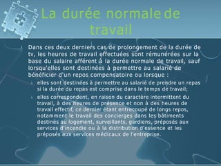 La durée normale de
travail
 Dans ces deux derniers cas de prolongement de la durée de
tv, les heures de travail effectuées sont rémunérées sur la
base du salaire afférent à la durée normale de travail, sauf
lorsqu'elles sont destinées à permettre au salarié de
bénéficier d'un repos compensatoire ou lorsque :


elles sont destinées à permettre au salarié de prendre un repas
si la durée du repas est comprise dans le temps de travail;
elles correspondent, en raison du caractère intermittent du
travail, à des heures de présence et non à des heures de
travail effectif, ce dernier étant entrecoupé de longs repos,
notamment le travail des concierges dans les bâtiments
destinés au logement, surveillants, gardiens, préposés aux
services d'incendie ou à la distribution d'essence et les
préposés aux services médicaux de l'entreprise.
 