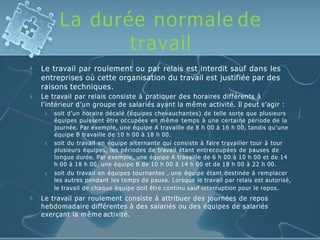 La durée normale de
travail


Le travail par roulement ou par relais est interdit sauf dans les
entreprises où cette organisation du travail est justifiée par des
raisons techniques.
Le travail par relais consiste à pratiquer des horaires différents à
l’intérieur d’un groupe de salariés ayant la même activité. Il peut s’agir :



soit d’un horaire décalé (équipes chevauchantes) de telle sorte que plusieurs
équipes puissent être occupées en même temps à une certaine période de la
journée. Par exemple, une équipe A travaille de 8 h 00 à 16 h 00, tandis qu’une
équipe B travaille de 10 h 00 à 18 h 00.
soit du travail en équipe alternante qui consiste à faire travailler tour à tour
plusieurs équipes, les périodes de travail étant entrecoupées de pauses de
longue durée. Par exemple, une équipe A travaille de 6 h 00 à 10 h 00 et de 14
h 00 à 18 h 00, une équipe B de 10 h 00 à 14 h 00 et de 18 h 00 à 22 h 00.
soit du travail en équipes tournantes , une équipe étant destinée à remplacer
les autres pendant les temps de pause. Lorsque le travail par relais est autorisé,
le travail de chaque équipe doit être continu sauf interruption pour le repos.
 Le travail par roulement consiste à attribuer des journées de repos
hebdomadaire différentes à des salariés ou des équipes de salariés
exerçant la même activité.
 