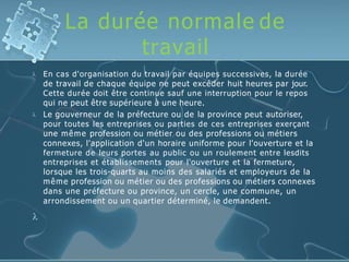 La durée normale de
travail


En cas d'organisation du travail par équipes successives, la durée
de travail de chaque équipe ne peut excéder huit heures par jour.
Cette durée doit être continue sauf une interruption pour le repos
qui ne peut être supérieure à une heure.
Le gouverneur de la préfecture ou de la province peut autoriser,
pour toutes les entreprises ou parties de ces entreprises exerçant
une même profession ou métier ou des professions ou métiers
connexes, l'application d'un horaire uniforme pour l'ouverture et la
fermeture de leurs portes au public ou un roulement entre lesdits
entreprises et établissements pour l'ouverture et la fermeture,
lorsque les trois-quarts au moins des salariés et employeurs de la
même profession ou métier ou des professions ou métiers connexes
dans une préfecture ou province, un cercle, une commune, un
arrondissement ou un quartier déterminé, le demandent.

 