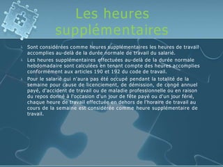 Les heures
supplémentaires



Sont considérées comme heures supplémentaires les heures de travail
accomplies au-delà de la durée normale de travail du salarié.
Les heures supplémentaires effectuées au-delà de la durée normale
hebdomadaire sont calculées en tenant compte des heures accomplies
conformément aux articles 190 et 192 du code de travail.
Pour le salarié qui n'aura pas été occupé pendant la totalité de la
semaine pour cause de licenciement, de démission, de congé annuel
payé, d'accident de travail ou de maladie professionnelle ou en raison
du repos donné à l'occasion d'un jour de fête payé ou d'un jour férié,
chaque heure de travail effectuée en dehors de l'horaire de travail au
cours de la semaine est considérée comme heure supplémentaire de
travail.
 