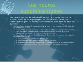 Les heures
supplémentaires
 Les salariés peuvent être employés au-delà de la durée normale de
travail à condition qu'ils perçoivent, en sus de leurs salaires, des
indemnisations pour les heures supplémentaires et ce dans les deux cas
suivants:


Pour faire face à un surcroît exceptionnel de tv. Dans ce cas l’employeur doit respecter
les conditions suivantes:
 Le total des heures supplémentaires ne doit pas dépasser 80 jours par an pour chaque salarié;
 Après consultation des délégués des salariés, l’employeur peut prolonger de 20 jours
supplémentaires si la nature de l’activité de l’entreprise l’exige.
Pour faire face à des travaux d’intérêt national. Dans ce cas l’employeur doit respecter
les conditions suivantes:
 La durée journalière de tv ne doit pas dépasser 10h;
 Ne pas suspendre le repos hebdomadaire des salariés concernés;
 Ne jamais appliquer des heures supplémentaires aux salariés moins de 18 ans ou handicapés;
 L’information de l’inspecteur du tv des motifs justifiant les heures supplémentaires.
 