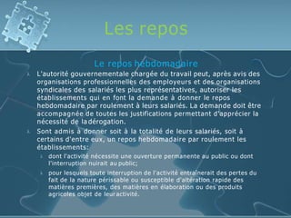 Les repos


Le repos hebdomadaire
L'autorité gouvernementale chargée du travail peut, après avis des
organisations professionnelles des employeurs et des organisations
syndicales des salariés les plus représentatives, autoriser les
établissements qui en font la demande à donner le repos
hebdomadaire par roulement à leurs salariés. La demande doit être
accompagnée de toutes les justifications permettant d'apprécier la
nécessité de la dérogation.
Sont admis à donner soit à la totalité de leurs salariés, soit à
certains d'entre eux, un repos hebdomadaire par roulement les
établissements:


dont l'activité nécessite une ouverture permanente au public ou dont
l'interruption nuirait au public;
pour lesquels toute interruption de l'activité entraînerait des pertes du
fait de la nature périssable ou susceptible d'altération rapide des
matières premières, des matières en élaboration ou des produits
agricoles objet de leur activité.
 