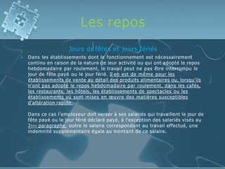 Les repos

Jours de fêtes et jours fériés
Dans les établissements dont le fonctionnement est nécessairement
continu en raison de la nature de leur activité ou qui ont adopté le repos
hebdomadaire par roulement, le travail peut ne pas être interrompu le
jour de fête payé ou le jour férié. Il en est de même pour les
établissements de vente au détail des produits alimentaires ou, lorsqu'ils
n'ont pas adopté le repos hebdomadaire par roulement, dans les cafés,
les restaurants, les hôtels, les établissements de spectacles ou les
établissements où sont mises en œuvre des matières susceptibles
d'altération rapide.
Dans ce cas l'employeur doit verser à ses salariés qui travaillent le jour de
fête payé ou le jour férié déclaré payé, à l'exception des salariés visés au
2ème paragraphe, outre le salaire correspondant au travail effectué, une
indemnité supplémentaire égale au montant de ce salaire.
 
