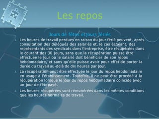 Les repos



Jours de fêtes et jours fériés
Les heures de travail perdues en raison du jour férié peuvent, après
consultation des délégués des salariés et, le cas échéant, des
représentants des syndicats dans l'entreprise, être récupérées dans
le courant des 30 jours, sans que la récupération puisse être
effectuée le jour où le salarié doit bénéficier de son repos
hebdomadaire, et sans qu'elle puisse avoir pour effet de porter la
durée du travail au-delà de dix heures par jour.
La récupération peut être effectuée le jour du repos hebdomadaire
en usage à l'établissement. Toutefois, il ne peut être procédé à la
récupération lorsque le jour du repos hebdomadaire coïncide avec
un jour de fête payé.
Les heures récupérées sont rémunérées dans les mêmes conditions
que les heures normales de travail.
 