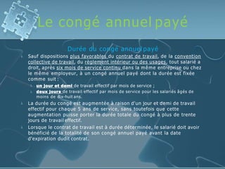 Le congé annuel payé

Durée du congé annuel payé
Sauf dispositions plus favorables du contrat de travail, de la convention
collective de travail, du règlement intérieur ou des usages, tout salarié a
droit, après six mois de service continu dans la même entreprise ou chez
le même employeur, à un congé annuel payé dont la durée est fixée
comme suit :


un jour et demi de travail effectif par mois de service ;
deux jours de travail effectif par mois de service pour les salariés âgés de
moins de dix-huit ans.


La durée du congé est augmentée à raison d'un jour et demi de travail
effectif pour chaque 5 ans de service, sans toutefois que cette
augmentation puisse porter la durée totale du congé à plus de trente
jours de travail effectif.
Lorsque le contrat de travail est à durée déterminée, le salarié doit avoir
bénéficié de la totalité de son congé annuel payé avant la date
d'expiration dudit contrat.
 