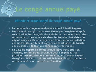 Le congé annuel payé
Période et organisation du congé annuel payé



La période du congé annuel payé s'étend à toute l'année.
Les dates du congé annuel sont fixées par l'employeur après
consultation des délégués des salariés et, le cas échéant, des
représentants des syndicats dans l'entreprise. Les dates de
départ des salariés en congé sont fixées après consultation
des intéressés, en tenant compte de la situation de famille
des salariés et de leur ancienneté dans l'entreprise.
La date de départ en congé annuel payé peut être soit
avancée, soit retardée, à charge pour l’employeur de
procéder aux rectifications nécessaires, et d’aviser l'agent
chargé de l'inspection du travail de la modification, par lettre
recommandée avec accusé de réception.
 