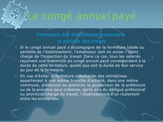 Le congé annuel payé


Fermeture des établissements pendant
la période des congés
Si le congé annuel payé s'accompagne de la fermeture totale ou
partielle de l'établissement, l'employeur doit en aviser l'agent
chargé de l'inspection du travail. Dans ce cas, tous les salariés
reçoivent une indemnité du congé annuel payé correspondant à la
durée de cette fermeture, quelle que soit la durée de leur service
au jour de la fermeture.
En vue d'éviter la fermeture simultanée des entreprises
appartenant à une même branche d'activité, dans une même
commune, préfecture ou province, le gouverneur de la préfecture
ou de la province peut ordonner, après avis du délégué préfectoral
ou provincial chargé du travail, l'établissement d'un roulement
entre les entreprises.
 