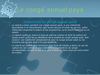 Le congé annuel payé



Indemnités du congé annuel payé
Le salarié a droit, pendant son congé annuel payé, à une indemnité
équivalente à la rémunération qu'il aurait perçue s'il était en service. Cette
indemnité comprend le salaire et ses accessoires, qu'ils soient matériels ou en
nature.
Le salarié ayant au moins 6 mois de service continu et dont le contrat est
rompu avant qu'il n'ait pu bénéficier de la totalité du congé annuel payé, doit
recevoir une indemnité compensatrice pour le congé annuel payé ou les
fractions des congés dont il n'a pas bénéficié.
Le salarié qui justifie d’un minimum d'un mois de travail, a droit, en cas de
rupture de son contrat, à une indemnité compensatrice de congé
correspondant, suivant le cas, à un jour et demi ou deux jours par mois entier
de travail.
 