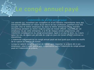 Le congé annuel payé



Indemnités du congé annuel payé
Les salariés qui, travaillant par roulement et d'une manière intermittente dans des
entreprises différentes en raison de la nature de leur profession, justifient avoir été
occupés chez le même employeur ou dans la même entreprise d'une manière
discontinue pendant au moins vingt-six jours de travail effectif, reçoivent de cet
employeur ou de cette entreprise, à la fin de chaque année grégorienne, une
indemnité compensatrice du congé annuel payé, égale à un jour et demi, ou 2 jours
selon les cas, de salaire par période de vingt-six jours de travail effectif continue ou
discontinue.
L'indemnité compensatrice du congé annuel payé est due quels que soient les motifs
de la rupture du contrat de travail.
Lorsqu'un salarié rompt le contrat de travail sans respecter le préavis dû à son
employeur, celui-ci peut opérer une compensation entre l'indemnité du congé annuel
payé et l'indemnité de préavis.
 