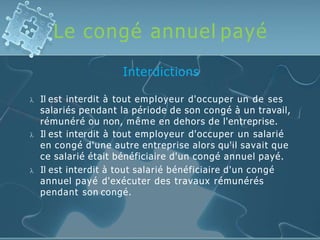 Le congé annuel payé
Interdictions
 Il est interdit à tout employeur d'occuper un de ses
salariés pendant la période de son congé à un travail,
rémunéré ou non, même en dehors de l'entreprise.
 Il est interdit à tout employeur d'occuper un salarié
en congé d'une autre entreprise alors qu'il savait que
ce salarié était bénéficiaire d'un congé annuel payé.
 Il est interdit à tout salarié bénéficiaire d'un congé
annuel payé d'exécuter des travaux rémunérés
pendant son congé.
 