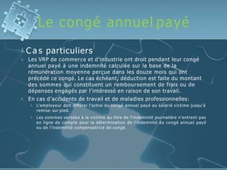Le congé annuel payé
 C a s particuliers


Les VRP de commerce et d'industrie ont droit pendant leur congé
annuel payé à une indemnité calculée sur la base de la
rémunération moyenne perçue dans les douze mois qui ont
précédé ce congé. Le cas échéant, déduction est faite du montant
des sommes qui constituent un remboursement de frais ou de
dépenses engagés par l'intéressé en raison de son travail.
En cas d’accidents de travail et de maladies professionnelles:


L'employeur doit différer l'octroi du congé annuel payé au salarié victime jusqu'à
remise sur pied.
Les sommes versées à la victime au titre de l'indemnité journalière n'entrent pas
en ligne de compte pour la détermination de l'indemnité du congé annuel payé
ou de l'indemnité compensatrice de congé.
 