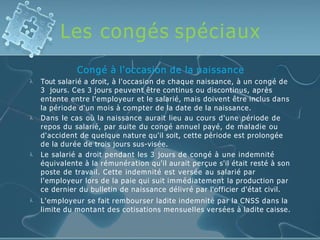 Les congés spéciaux




Congé à l'occasion de la naissance
Tout salarié a droit, à l'occasion de chaque naissance, à un congé de
3 jours. Ces 3 jours peuvent être continus ou discontinus, après
entente entre l'employeur et le salarié, mais doivent être inclus dans
la période d'un mois à compter de la date de la naissance.
Dans le cas où la naissance aurait lieu au cours d'une période de
repos du salarié, par suite du congé annuel payé, de maladie ou
d'accident de quelque nature qu'il soit, cette période est prolongée
de la durée de trois jours sus-visée.
Le salarié a droit pendant les 3 jours de congé à une indemnité
équivalente à la rémunération qu'il aurait perçue s'il était resté à son
poste de travail. Cette indemnité est versée au salarié par
l'employeur lors de la paie qui suit immédiatement la production par
ce dernier du bulletin de naissance délivré par l'officier d'état civil.
L'employeur se fait rembourser ladite indemnité par la CNSS dans la
limite du montant des cotisations mensuelles versées à ladite caisse.
 