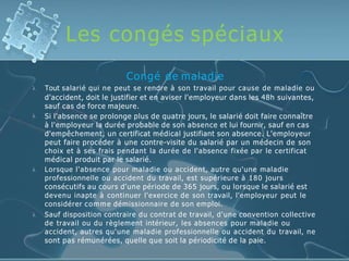 Les congés spéciaux




Congé de maladie
Tout salarié qui ne peut se rendre à son travail pour cause de maladie ou
d'accident, doit le justifier et en aviser l'employeur dans les 48h suivantes,
sauf cas de force majeure.
Si l'absence se prolonge plus de quatre jours, le salarié doit faire connaître
à l'employeur la durée probable de son absence et lui fournir, sauf en cas
d'empêchement, un certificat médical justifiant son absence. L'employeur
peut faire procéder à une contre-visite du salarié par un médecin de son
choix et à ses frais pendant la durée de l'absence fixée par le certificat
médical produit par le salarié.
Lorsque l'absence pour maladie ou accident, autre qu'une maladie
professionnelle ou accident du travail, est supérieure à 180 jours
consécutifs au cours d'une période de 365 jours, ou lorsque le salarié est
devenu inapte à continuer l'exercice de son travail, l'employeur peut le
considérer comme démissionnaire de son emploi.
Sauf disposition contraire du contrat de travail, d'une convention collective
de travail ou du règlement intérieur, les absences pour maladie ou
accident, autres qu'une maladie professionnelle ou accident du travail, ne
sont pas rémunérées, quelle que soit la périodicité de la paie.
 