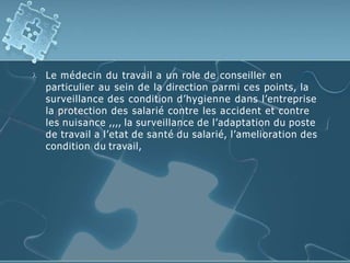  Le médecin du travail a un role de conseiller en
particulier au sein de la direction parmi ces points, la
surveillance des condition d’hygienne dans l’entreprise
la protection des salarié contre les accident et contre
les nuisance ,,,, la surveillance de l’adaptation du poste
de travail a l’etat de santé du salarié, l’amelioration des
condition du travail,
 