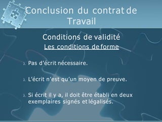 Conclusion du contrat de
Travail
Conditions de validité
Les conditions de forme
 Pas d’écrit nécessaire.
 L’écrit n’est qu’un moyen de preuve.
 Si écrit il y a, il doit être établi en deux
exemplaires signés et légalisés.
 