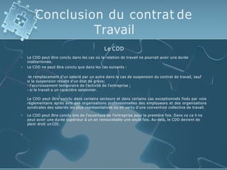Conclusion du contrat de
Travail


Le CDD
Le CDD peut être conclu dans les cas où la relation de travail ne pourrait avoir une durée
indéterminée.
Le CDD ne peut être conclu que dans les cas suivants :
-le remplacement d'un salarié par un autre dans le cas de suspension du contrat de travail, sauf
si la suspension résulte d'un état de grève;
- l'accroissement temporaire de l'activité de l'entreprise ;
- si le travail a un caractère saisonnier.
Le CDD peut être conclu dans certains secteurs et dans certains cas exceptionnels fixés par voie
réglementaire après avis des organisations professionnelles des employeurs et des organisations
syndicales des salariés les plus représentatives ou en vertu d'une convention collective de travail.
 Le CDD peut être conclu lors de l’ouverture de l’entreprise pour la première fois. Dans ce ca il ne
peut avoir une durée supérieur à un an renouvelable une seule fois. Au-delà, le CDD devient de
plein droit un CDI.

 