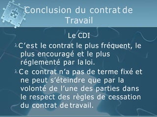 Conclusion du contrat de
Travail
Le CDI
 C’est le contrat le plus fréquent, le
plus encouragé et le plus
réglementé par la loi.
 C e contrat n’a pas de terme fixé et
ne peut s’éteindre que par la
volonté de l’une des parties dans
le respect des règles de cessation
du contrat de travail.
 