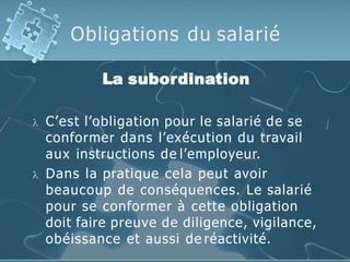 Obligations du salarié
La subordination
 C’est l’obligation pour le salarié de se
conformer dans l’exécution du travail
aux instructions de l’employeur.
 Dans la pratique cela peut avoir
beaucoup de conséquences. Le salarié
pour se conformer à cette obligation
doit faire preuve de diligence, vigilance,
obéissance et aussi de réactivité.
 