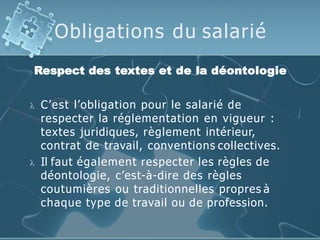 Obligations du salarié
Respect des textes et de la déontologie
 C’est l’obligation pour le salarié de
respecter la réglementation en vigueur :
textes juridiques, règlement intérieur,
contrat de travail, conventions collectives.
 Il faut également respecter les règles de
déontologie, c’est-à-dire des règles
coutumières ou traditionnelles propres à
chaque type de travail ou de profession.
 