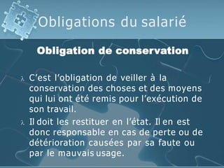 Obligations du salarié
Obligation de conservation
 C’est l’obligation de veiller à la
conservation des choses et des moyens
qui lui ont été remis pour l’exécution de
son travail.
 Il doit les restituer en l’état. Il en est
donc responsable en cas de perte ou de
détérioration causées par sa faute ou
par le mauvais usage.
 