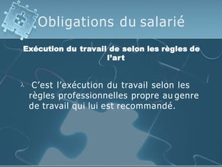 Obligations du salarié
Exécution du travail de selon les règles de
l’art
 C’est l’exécution du travail selon les
règles professionnelles propre au genre
de travail qui lui est recommandé.
 