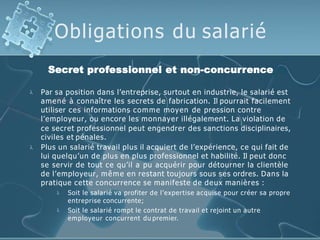 Obligations du salarié
Secret professionnel et non-concurrence


Par sa position dans l’entreprise, surtout en industrie, le salarié est
amené à connaître les secrets de fabrication. Il pourrait facilement
utiliser ces informations comme moyen de pression contre
l’employeur, ou encore les monnayer illégalement. La violation de
ce secret professionnel peut engendrer des sanctions disciplinaires,
civiles et pénales.
Plus un salarié travail plus il acquiert de l’expérience, ce qui fait de
lui quelqu’un de plus en plus professionnel et habilité. Il peut donc
se servir de tout ce qu’il a pu acquérir pour détourner la clientèle
de l’employeur, même en restant toujours sous ses ordres. Dans la
pratique cette concurrence se manifeste de deux manières :


Soit le salarié va profiter de l’expertise acquise pour créer sa propre
entreprise concurrente;
Soit le salarié rompt le contrat de travail et rejoint un autre
employeur concurrent du premier.
 