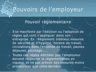 Pouvoirs de l’employeur
Pouvoir réglementaire
 Il se manifeste par l’édiction ou l’adoption de
règles qui vont s’appliquer dans son
entreprise. Ex : Règlement Intérieur, mesures
de sécurité et d’hygiène, horaire de travail,
circulations dans l’enceinte de travail, pauses
déjeuner, pointage……
 Toutes ces règles édictées pas l’employeur
doivent respecter la réglementation en
vigueur, et ne pas prévoir des mesures moins
protectrices que cette dernière.
 