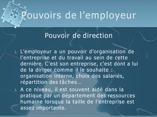 Pouvoirs de l’employeur
Pouvoir de direction
 L’employeur a un pouvoir d’organisation de
l’entreprise et du travail au sein de cette
dernière. C’est son entreprise, c’est dont a lui
de la diriger comme il le souhaite :
organisation interne, choix des salariés,
répartition des tâches…
 A ce niveau, il est souvent aidé dans la
pratique par un département des ressources
humaine lorsque la taille de l’entreprise est
assez importante.
 
