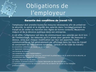 Obligations de
l’employeur
Garantie des conditions de travail 1/2










l'employeur doit prendre toutes les mesures nécessaires afin de préserver
la sécurité, la santé et la dignité des salariés dans l'accomplissement du
travail et de veiller au maintien des règles de bonne conduite, de bonnes
mœurs et de la décence publique dans son entreprise.
A cet effet, l’employeur est tenu de communiquer aux salariés par écrit lors
de l'embauchage, les mesures qu’il a prises pour garantir les mesures ci-
dessus, ainsi que chaque modification qui leur est apportée. Cette
communication se fait généralement par affichage dans les lieux du travail
et concernent les informations suivantes (article 24 du code du travail):
la convention collective du travail, le cas échéant ;
Le règlement intérieur ;
Les horaires de travail ;
Les modalités du repos hebdomadaire ;
Les dispositions légales et les mesures concernant la préservation de la santé et de la sécurité, et
la prévention des risques liés aux machines ;
Les date, heure et lieu de paye ;
Le numéro d'immatriculation à la Caisse Nationale de Sécurité Sociale ;
L’organisme d'assurance les assurant contre les accidents de travail et les maladies
professionnelles.
 