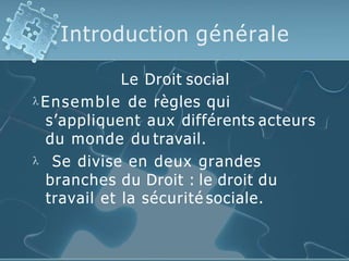 Introduction générale
Le Droit social
 Ensemble de règles qui
s’appliquent aux différents acteurs
du monde du travail.
 Se divise en deux grandes
branches du Droit : le droit du
travail et la sécurité sociale.
 