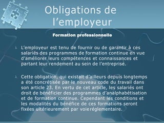 Obligations de
l’employeur
Formation professionnelle
 L’employeur est tenu de fournir ou de garantir à ces
salariés des programmes de formation continue en vue
d’améliorer leurs compétences et connaissances et
partant leur rendement au sein de l’entreprise.
 Cette obligation, qui existait d’ailleurs depuis longtemps
a été concrétisée par le nouveau code du travail dans
son article 23. En vertu de cet article, les salariés ont
droit de bénéficier des programmes d’analphabétisation
et de formation continue. Cependant les conditions et
les modalités du bénéfice de ces formations seront
fixées ultérieurement par voie réglementaire.
 
