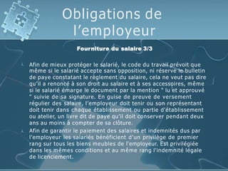 Obligations de
l’employeur
Fourniture du salaire 3/3


Afin de mieux protéger le salarié, le code du travail prévoit que
même si le salarié accepte sans opposition, ni réserve le bulletin
de paye constatant le règlement du salaire, cela ne veut pas dire
qu’il a renoncé à son droit au salaire et à ses accessoires, même
si le salarié émarge le document par la mention " lu et approuvé
" suivie de sa signature. En guise de preuve de versement
régulier des salaire, l’employeur doit tenir ou son représentant
doit tenir dans chaque établissement ou partie d'établissement
ou atelier, un livre dit de paye qu’il doit conserver pendant deux
ans au moins à compter de sa clôture.
Afin de garantir le paiement des salaires et indemnités dus par
l'employeur les salariés bénéficient d’un privilège de premier
rang sur tous les biens meubles de l'employeur. Est privilégiée
dans les mêmes conditions et au même rang l'indemnité légale
de licenciement.
 