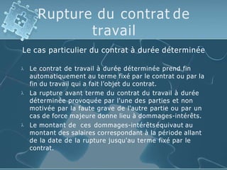 Rupture du contrat de
travail
Le cas particulier du contrat à durée déterminée



Le contrat de travail à durée déterminée prend fin
automatiquement au terme fixé par le contrat ou par la
fin du travail qui a fait l’objet du contrat.
La rupture avant terme du contrat du travail à durée
déterminée provoquée par l'une des parties et non
motivée par la faute grave de l'autre partie ou par un
cas de force majeure donne lieu à dommages-intérêts.
Le montant de ces dommages-intérêtséquivaut au
montant des salaires correspondant à la période allant
de la date de la rupture jusqu'au terme fixé par le
contrat.
 