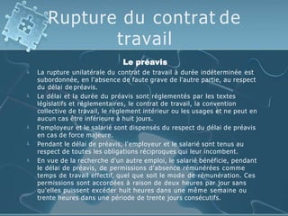 Rupture du contrat de
travail





Le préavis
La rupture unilatérale du contrat de travail à durée indéterminée est
subordonnée, en l'absence de faute grave de l'autre partie, au respect
du délai de préavis.
Le délai et la durée du préavis sont réglementés par les textes
législatifs et réglementaires, le contrat de travail, la convention
collective de travail, le règlement intérieur ou les usages et ne peut en
aucun cas être inférieure à huit jours.
l'employeur et le salarié sont dispensés du respect du délai de préavis
en cas de force majeure.
Pendant le délai de préavis, l'employeur et le salarié sont tenus au
respect de toutes les obligations réciproques qui leur incombent.
En vue de la recherche d'un autre emploi, le salarié bénéficie, pendant
le délai de préavis, de permissions d'absence rémunérées comme
temps de travail effectif, quel que soit le mode de rémunération. Ces
permissions sont accordées à raison de deux heures par jour sans
qu'elles puissent excéder huit heures dans une même semaine ou
trente heures dans une période de trente jours consécutifs.
 