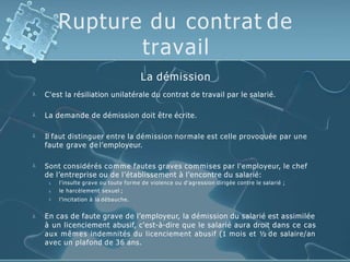Rupture du contrat de
travail

La démission
C'est la résiliation unilatérale du contrat de travail par le salarié.
 La demande de démission doit être écrite.
 Il faut distinguer entre la démission normale est celle provoquée par une
faute grave de l’employeur.
 Sont considérés comme fautes graves commises par l'employeur, le chef
de l’entreprise ou de l’établissement à l’encontre du salarié:



l'insulte grave ou toute forme de violence ou d'agression dirigée contre le salarié ;
le harcèlement sexuel ;
l’incitation à la débauche.
 En cas de faute grave de l’employeur, la démission du salarié est assimilée
à un licenciement abusif, c'est-à-dire que le salarié aura droit dans ce cas
aux mêmes indemnités du licenciement abusif (1 mois et ½ de salaire/an
avec un plafond de 36 ans.
 