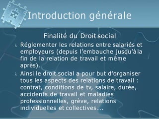 Introduction générale
Finalité du Droit social
 Réglementer les relations entre salariés et
employeurs (depuis l’embauche jusqu’à la
fin de la relation de travail et même
après).
 Ainsi le droit social a pour but d’organiser
tous les aspects des relations de travail :
contrat, conditions de tv, salaire, durée,
accidents de travail et maladies
professionnelles, grève, relations
individuelles et collectives….
 
