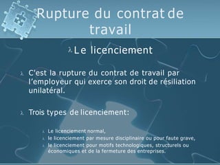 Rupture du contrat de
travail
 L e licenciement
 C'est la rupture du contrat de travail par
l’employeur qui exerce son droit de résiliation
unilatéral.
 Trois types de licenciement:
 Le licenciement normal,
 le licenciement par mesure disciplinaire ou pour faute grave,
 le licenciement pour motifs technologiques, structurels ou
économiques et de la fermeture des entreprises.
 