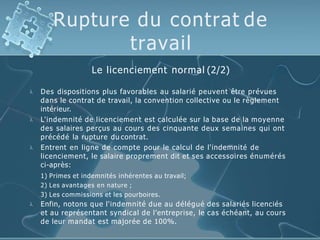 Rupture du contrat de
travail
Le licenciement normal (2/2)




Des dispositions plus favorables au salarié peuvent être prévues
dans le contrat de travail, la convention collective ou le règlement
intérieur.
L'indemnité de licenciement est calculée sur la base de la moyenne
des salaires perçus au cours des cinquante deux semaines qui ont
précédé la rupture du contrat.
Entrent en ligne de compte pour le calcul de l'indemnité de
licenciement, le salaire proprement dit et ses accessoires énumérés
ci-après:
1) Primes et indemnités inhérentes au travail;
2) Les avantages en nature ;
3) Les commissions et les pourboires.
Enfin, notons que l'indemnité due au délégué des salariés licenciés
et au représentant syndical de l’entreprise, le cas échéant, au cours
de leur mandat est majorée de 100%.
 