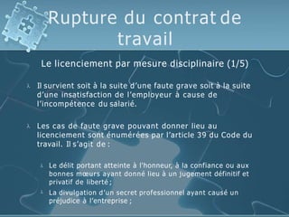 Rupture du contrat de
travail
Le licenciement par mesure disciplinaire (1/5)
 Il survient soit à la suite d’une faute grave soit à la suite
d’une insatisfaction de l’employeur à cause de
l’incompétence du salarié.
 Les cas de faute grave pouvant donner lieu au
licenciement sont énumérées par l’article 39 du Code du
travail. Il s’agit de :


Le délit portant atteinte à l'honneur, à la confiance ou aux
bonnes mœurs ayant donné lieu à un jugement définitif et
privatif de liberté ;
La divulgation d’un secret professionnel ayant causé un
préjudice à l’entreprise ;
 